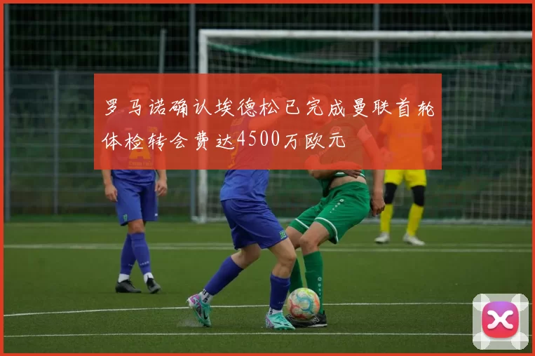 罗马诺确认埃德松已完成曼联首轮体检转会费达4500万欧元
