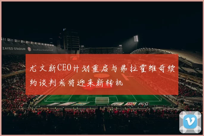 尤文新CEO计划重启与弗拉霍维奇续约谈判或将迎来新转机