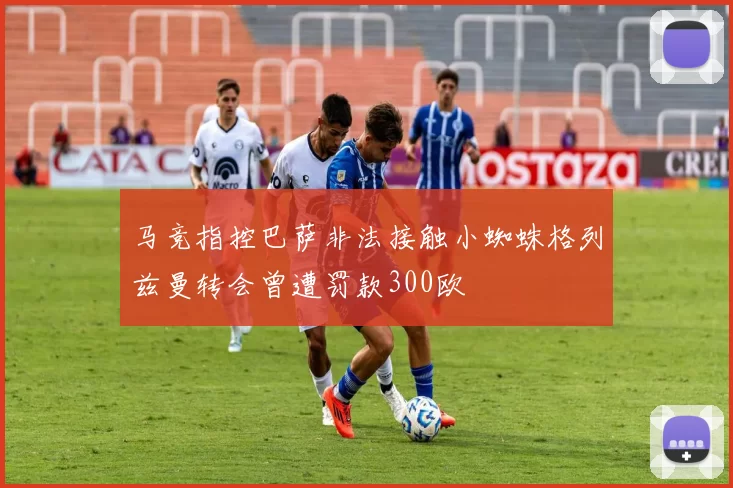 马竞指控巴萨非法接触小蜘蛛格列兹曼转会曾遭罚款300欧