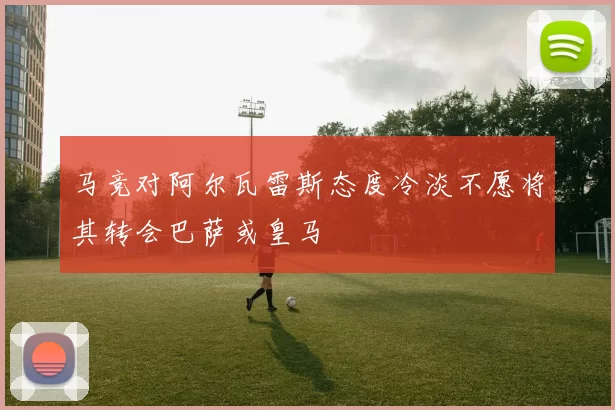 马竞对阿尔瓦雷斯态度冷淡不愿将其转会巴萨或皇马