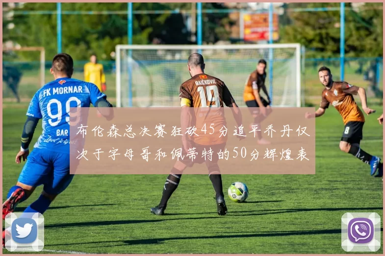 布伦森总决赛狂砍45分追平乔丹仅次于字母哥和佩蒂特的50分辉煌表现