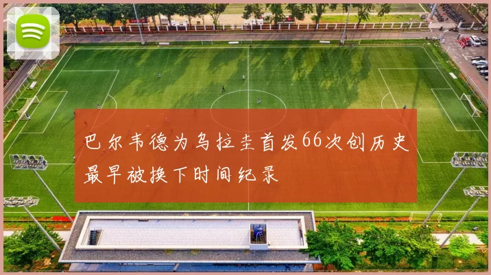 巴尔韦德为乌拉圭首发66次创历史最早被换下时间纪录