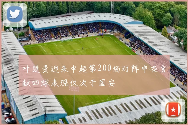 叶楚贵迎来中超第200场对阵申花贡献四球表现仅次于国安