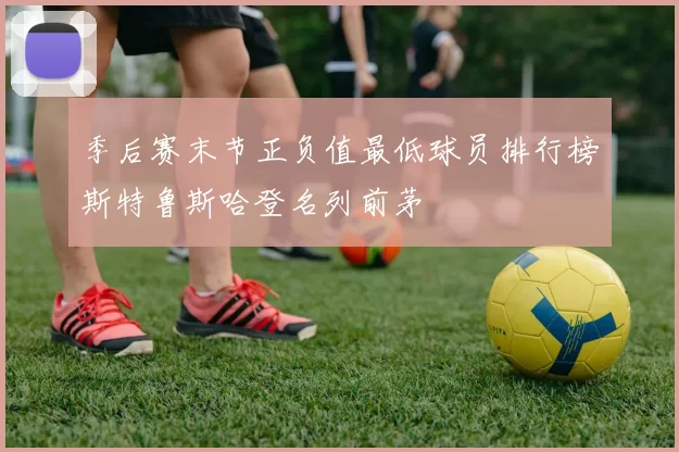 季后赛末节正负值最低球员排行榜斯特鲁斯哈登名列前茅