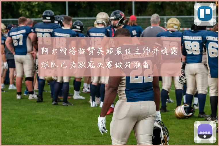阿尔特塔称赞英超最佳主帅并透露球队已为欧冠决赛做好准备