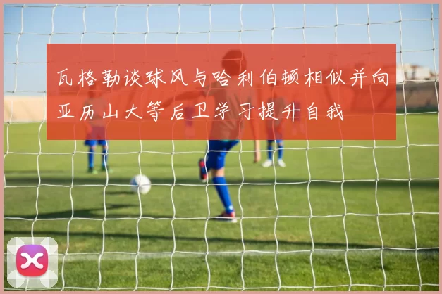 瓦格勒谈球风与哈利伯顿相似并向亚历山大等后卫学习提升自我