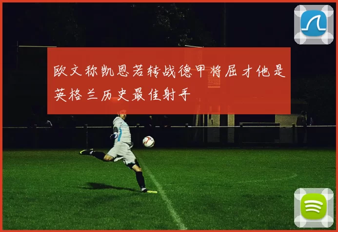 欧文称凯恩若转战德甲将屈才他是英格兰历史最佳射手