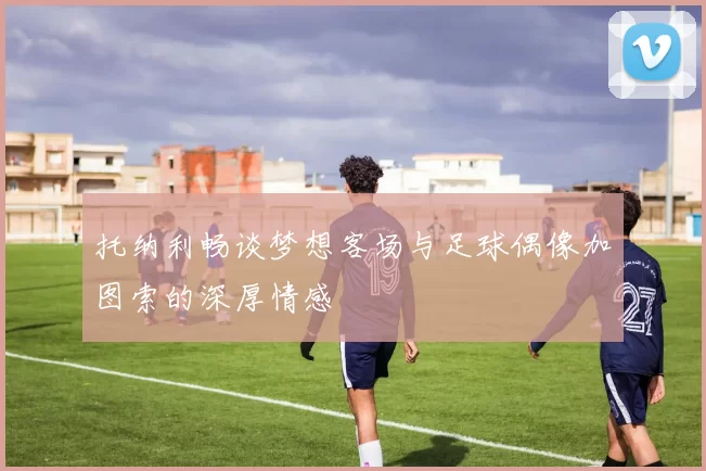 托纳利畅谈梦想客场与足球偶像加图索的深厚情感