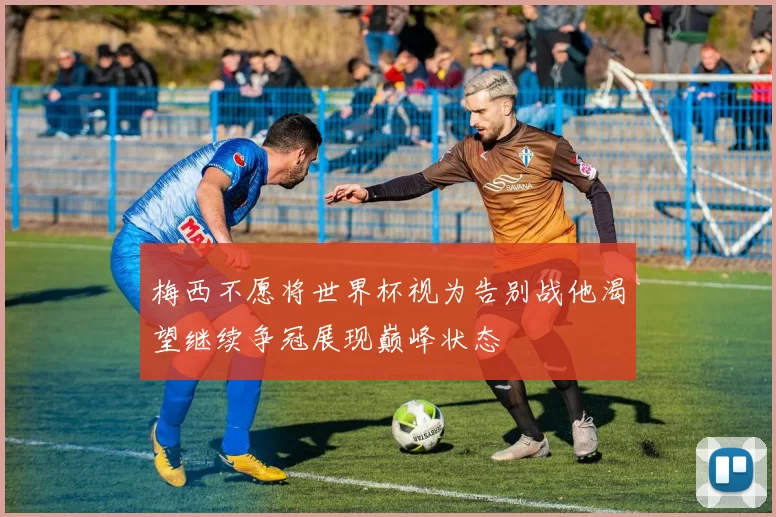 梅西不愿将世界杯视为告别战他渴望继续争冠展现巅峰状态