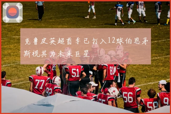 克鲁皮英超首季已打入12球伯恩茅斯视其为未来巨星