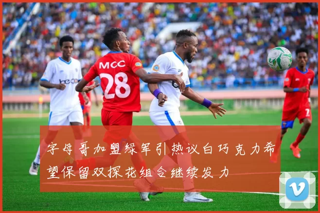 字母哥加盟绿军引热议白巧克力希望保留双探花组合继续发力