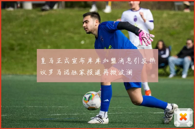 皇马正式宣布库库加盟消息引发热议罗马诺独家报道再掀波澜