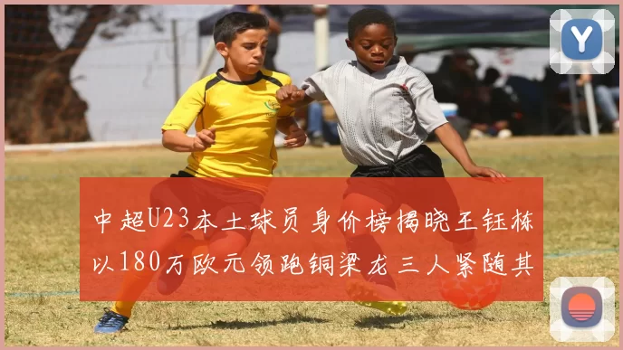 中超U23本土球员身价榜揭晓王钰栋以180万欧元领跑铜梁龙三人紧随其后
