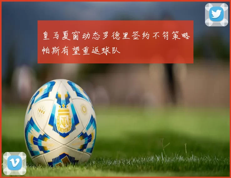 皇马夏窗动态罗德里签约不符策略帕斯有望重返球队