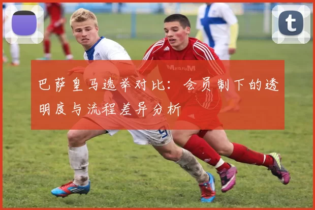 巴萨皇马选举对比：会员制下的透明度与流程差异分析
