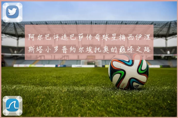 阿尔巴评选巴萨传奇球星梅西伊涅斯塔小罗普约尔埃托奥的巅峰之路
