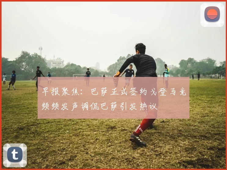 早报聚焦：巴萨正式签约戈登马竞频频发声调侃巴萨引发热议