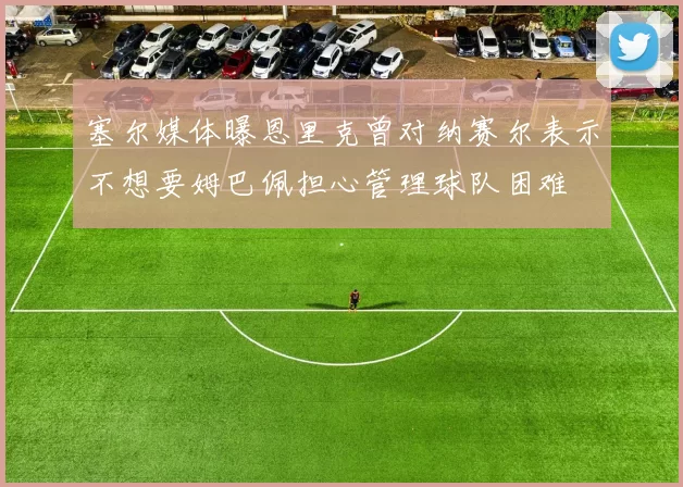 塞尔媒体曝恩里克曾对纳赛尔表示不想要姆巴佩担心管理球队困难