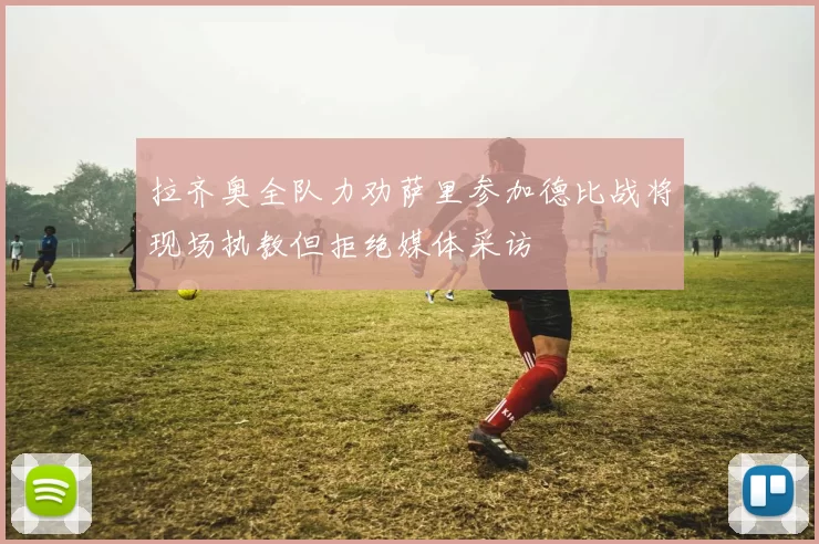 拉齐奥全队力劝萨里参加德比战将现场执教但拒绝媒体采访