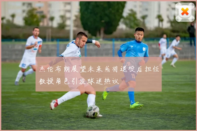 杰伦布朗展望未来或将退役后担任教授角色引发球迷热议