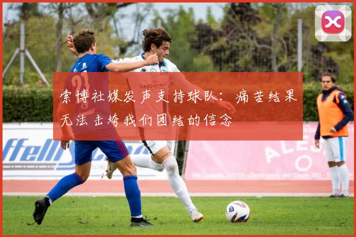 索博社媒发声支持球队：痛苦结果无法击垮我们团结的信念